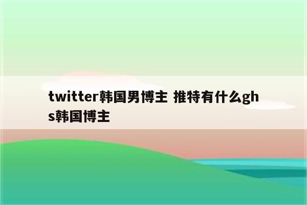 twitter韩国男博主 推特有什么ghs韩国博主
