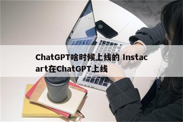 ChatGPT啥时候上线的 Instacart在ChatGPT上线