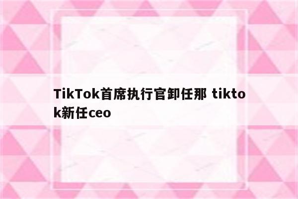 TikTok首席执行官卸任那 tiktok新任ceo