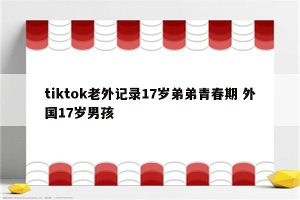 tiktok老外记录17岁弟弟青春期 外国17岁男孩