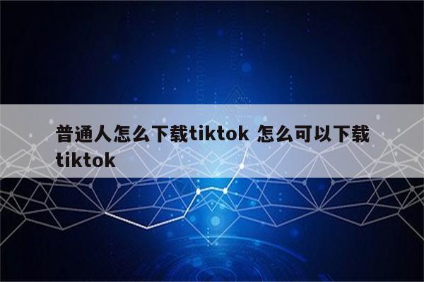 普通人怎么下载tiktok 怎么可以下载tiktok