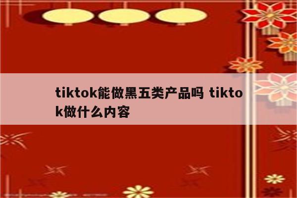 tiktok能做黑五类产品吗 tiktok做什么内容