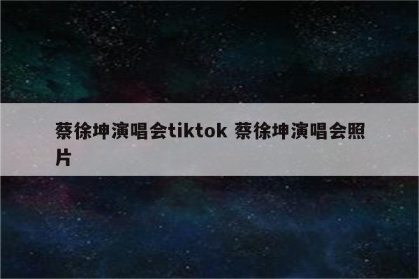 蔡徐坤演唱会tiktok 蔡徐坤演唱会照片