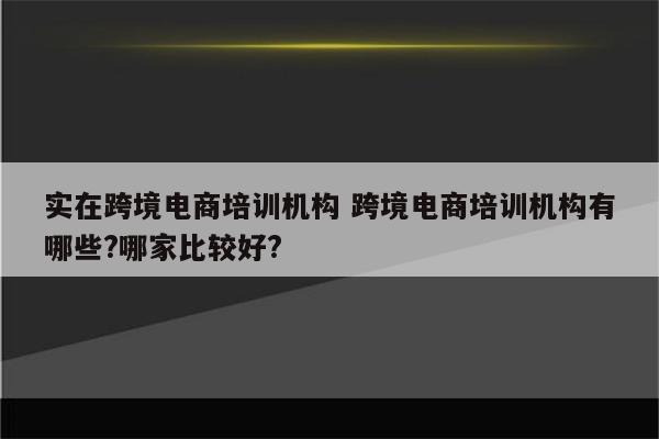 实在跨境电商培训机构 跨境电商培训机构有哪些?哪家比较好?