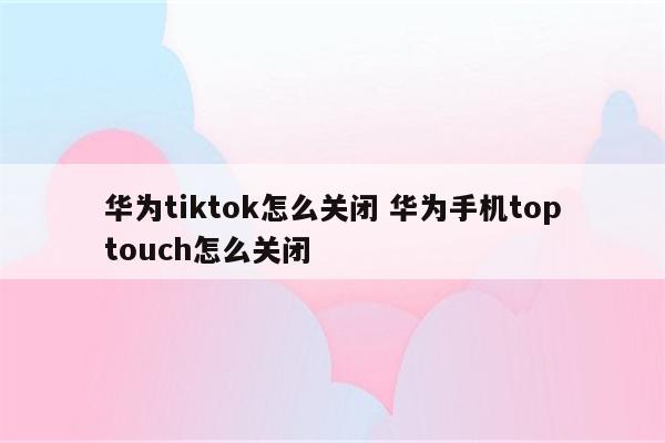 华为tiktok怎么关闭 华为手机toptouch怎么关闭