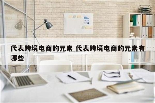 代表跨境电商的元素 代表跨境电商的元素有哪些