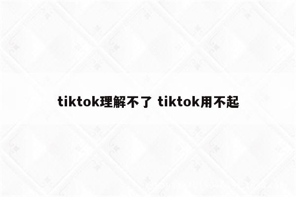 tiktok理解不了 tiktok用不起