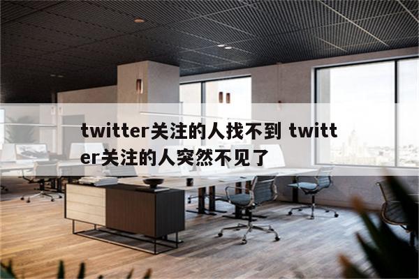 twitter关注的人找不到 twitter关注的人突然不见了