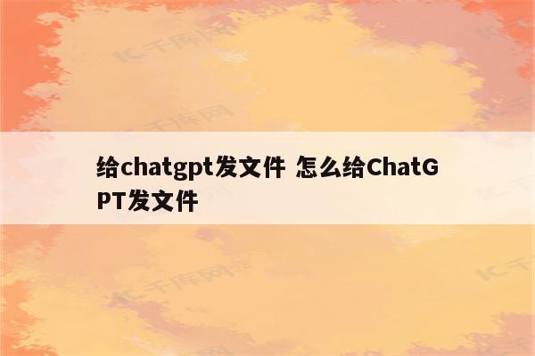 给chatgpt发文件 怎么给ChatGPT发文件