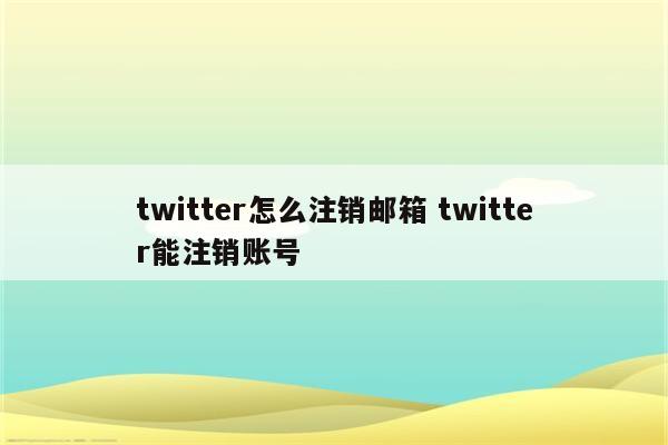 twitter怎么注销邮箱 twitter能注销账号