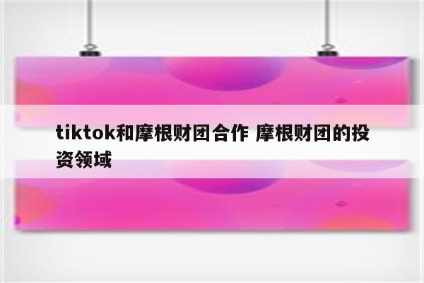 tiktok和摩根财团合作 摩根财团的投资领域