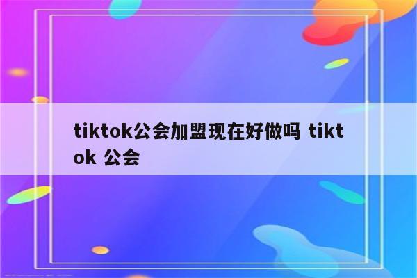 tiktok公会加盟现在好做吗 tiktok 公会