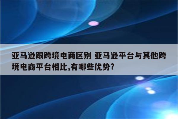 亚马逊跟跨境电商区别 亚马逊平台与其他跨境电商平台相比,有哪些优势?