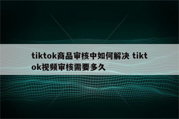 tiktok商品审核中如何解决 tiktok视频审核需要多久