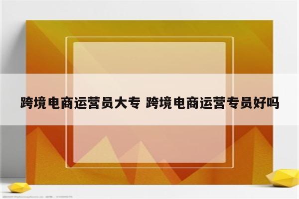 跨境电商运营员大专 跨境电商运营专员好吗
