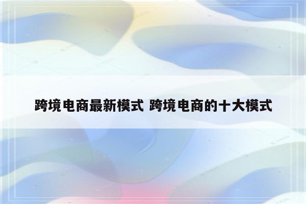 跨境电商最新模式 跨境电商的十大模式