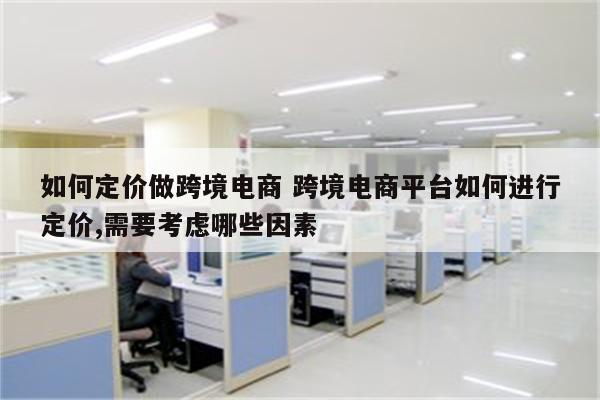 如何定价做跨境电商 跨境电商平台如何进行定价,需要考虑哪些因素