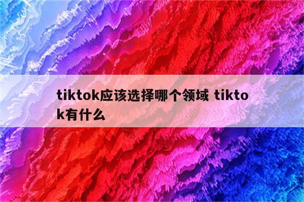 tiktok应该选择哪个领域 tiktok有什么