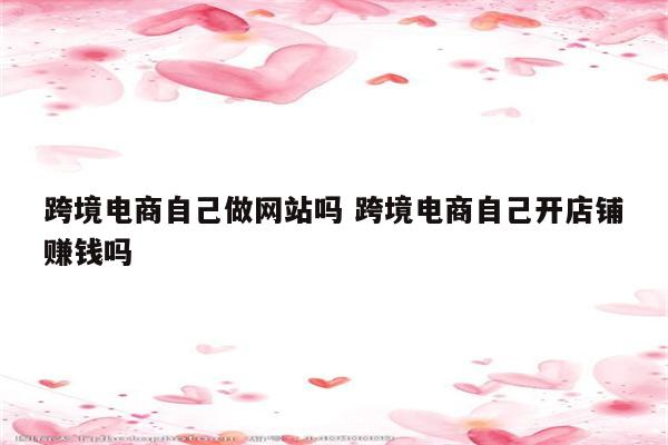 跨境电商自己做网站吗 跨境电商自己开店铺赚钱吗