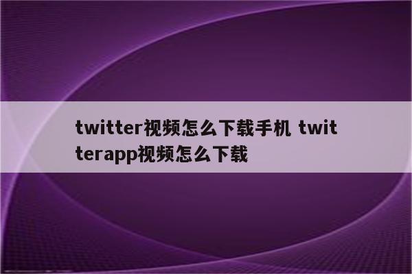 twitter视频怎么下载手机 twitterapp视频怎么下载