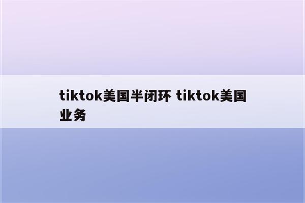 tiktok美国半闭环 tiktok美国业务