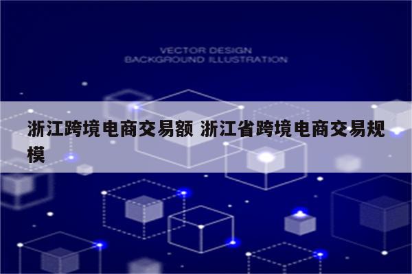 浙江跨境电商交易额 浙江省跨境电商交易规模