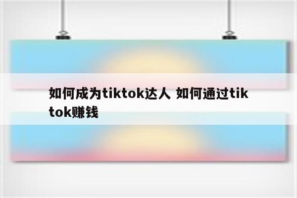 如何成为tiktok达人 如何通过tiktok赚钱