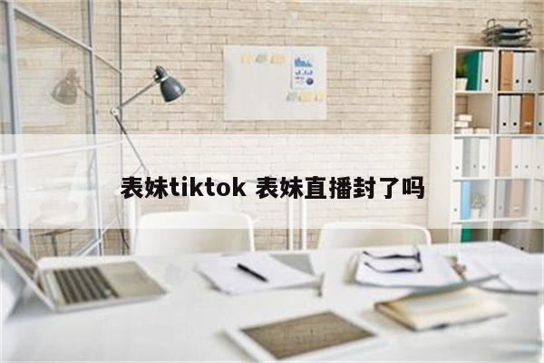 表妹tiktok 表妹直播封了吗