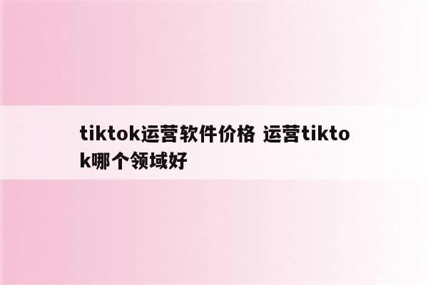 tiktok运营软件价格 运营tiktok哪个领域好