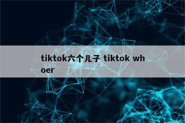 tiktok六个儿子 tiktok whoer