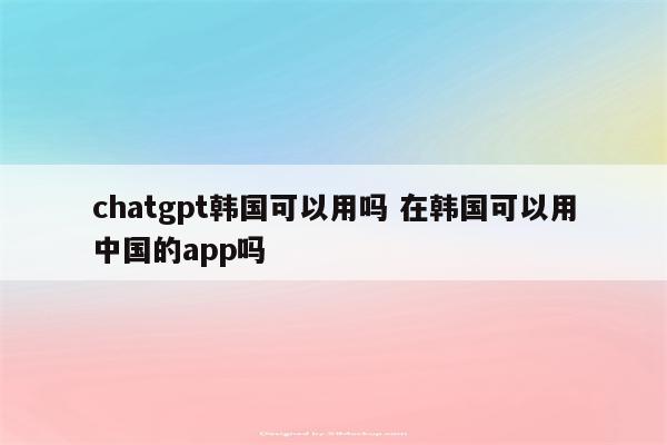 chatgpt韩国可以用吗 在韩国可以用中国的app吗