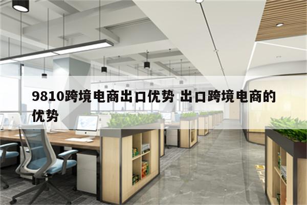 9810跨境电商出口优势 出口跨境电商的优势