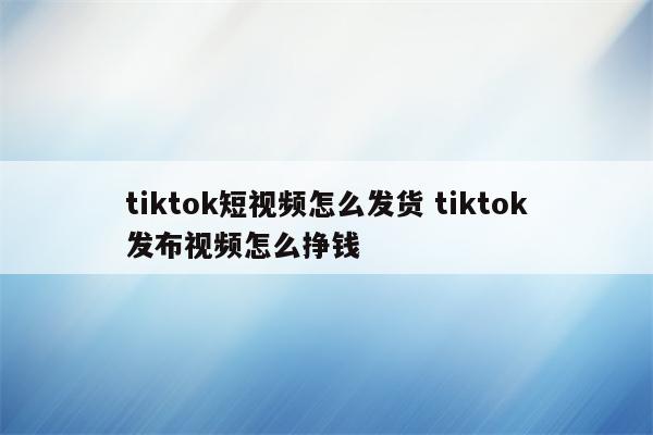 tiktok短视频怎么发货 tiktok发布视频怎么挣钱