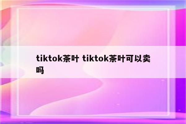 tiktok茶叶 tiktok茶叶可以卖吗