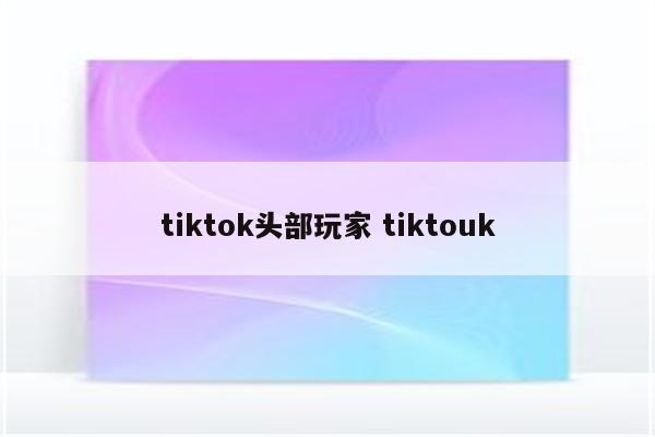 tiktok头部玩家 tiktouk