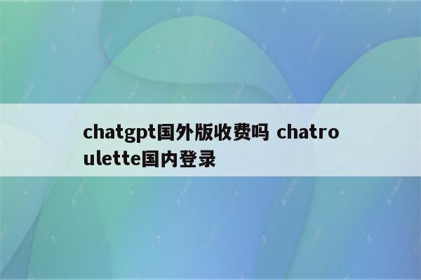 chatgpt国外版收费吗 chatroulette国内登录