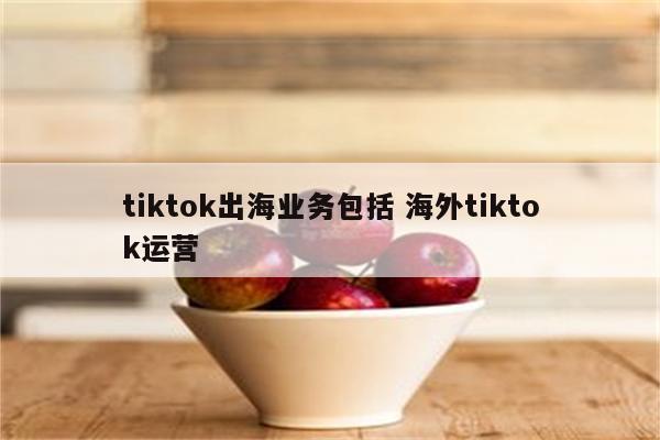 tiktok出海业务包括 海外tiktok运营