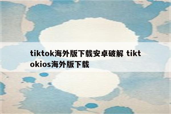 tiktok海外版下载安卓破解 tiktokios海外版下载