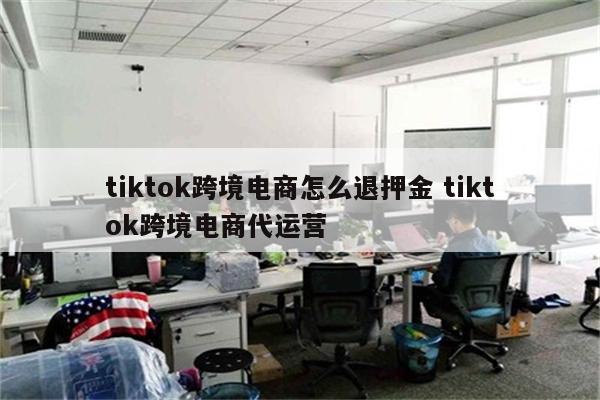tiktok跨境电商怎么退押金 tiktok跨境电商代运营