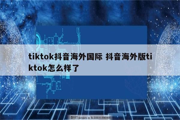 tiktok抖音海外国际 抖音海外版tiktok怎么样了