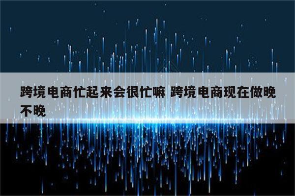 跨境电商忙起来会很忙嘛 跨境电商现在做晚不晚