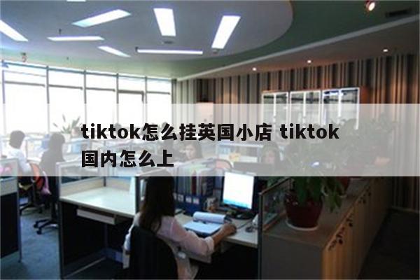 tiktok怎么挂英国小店 tiktok国内怎么上