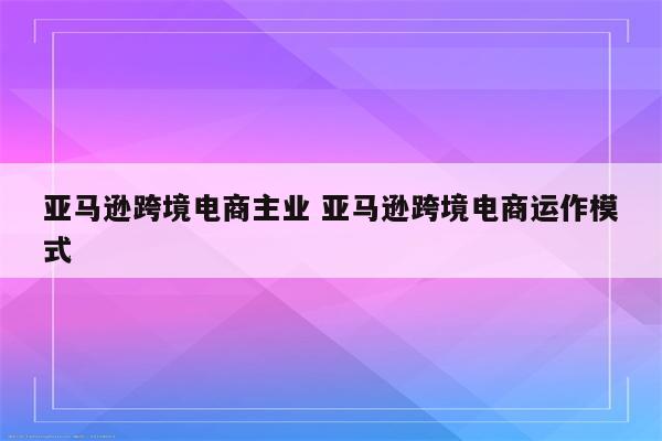 亚马逊跨境电商主业 亚马逊跨境电商运作模式