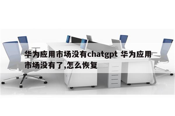 华为应用市场没有chatgpt 华为应用市场没有了,怎么恢复