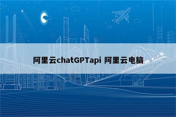 阿里云chatGPTapi 阿里云电脑