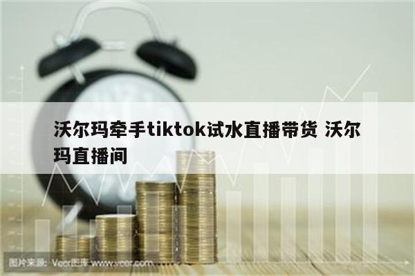 沃尔玛牵手tiktok试水直播带货 沃尔玛直播间
