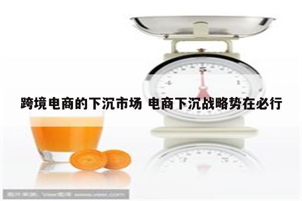 跨境电商的下沉市场 电商下沉战略势在必行