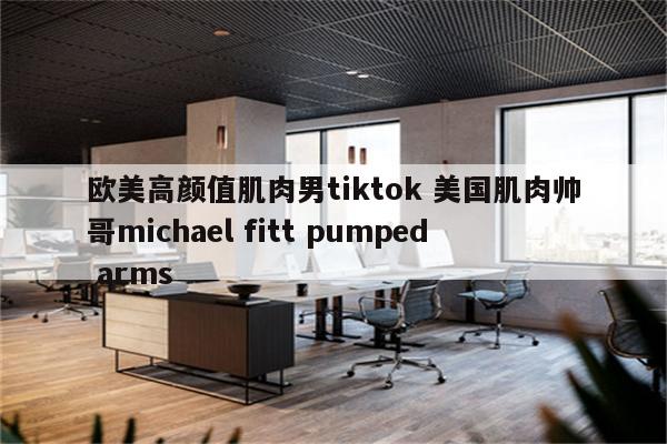 欧美高颜值肌肉男tiktok 美国肌肉帅哥michael fitt pumped arms