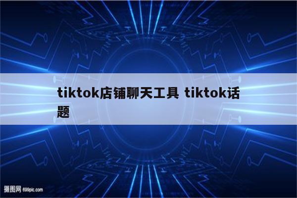 tiktok店铺聊天工具 tiktok话题