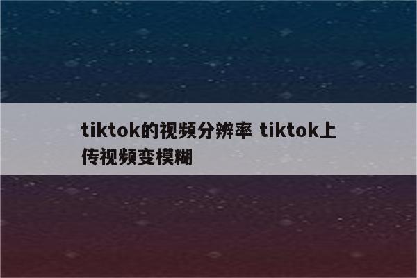 tiktok的视频分辨率 tiktok上传视频变模糊